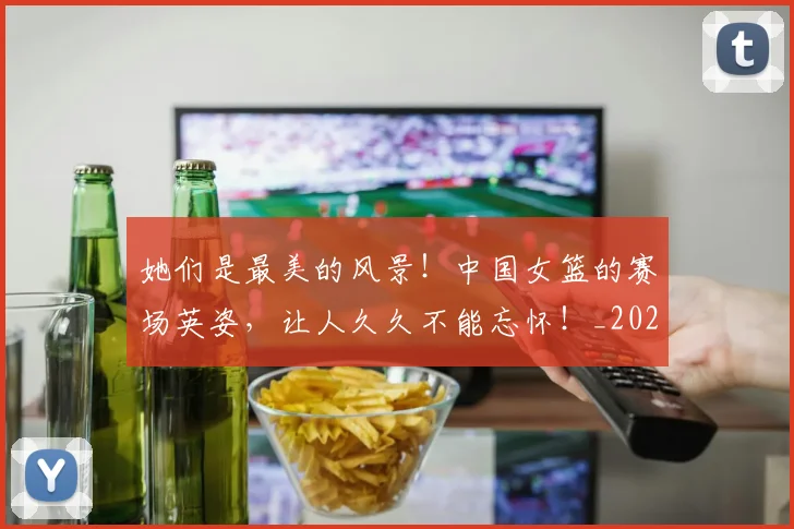 她们是最美的风景!中国女篮的赛场英姿,让人久久不能忘怀!_20260604144630
