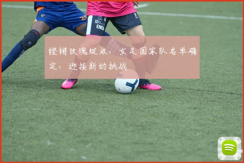 铿锵玫瑰绽放，女足国家队名单确定，迎接新的挑战