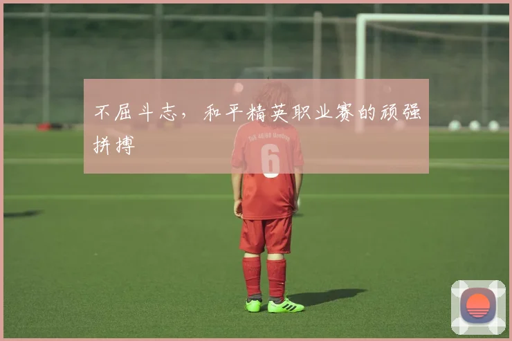 不屈斗志，和平精英职业赛的顽强拼搏