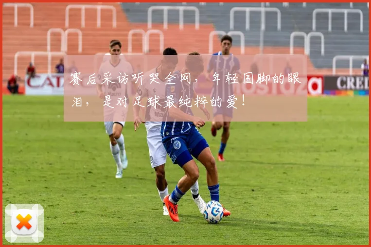 赛后采访听哭全网,年轻国脚的眼泪,是对足球最纯粹的爱!