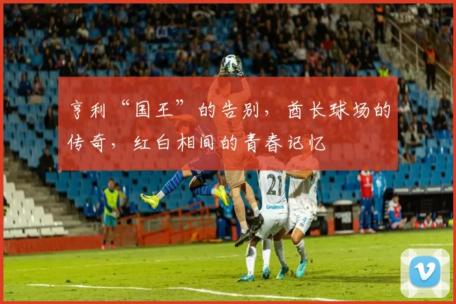 亨利“国王”的告别,酋长球场的传奇,红白相间的青春记忆