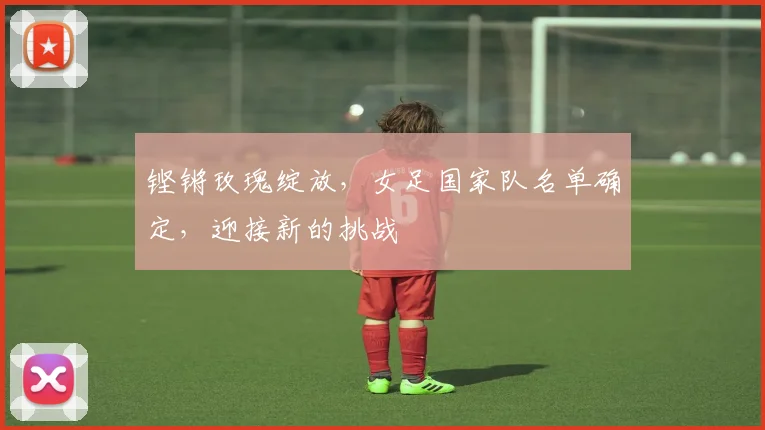 铿锵玫瑰绽放，女足国家队名单确定，迎接新的挑战