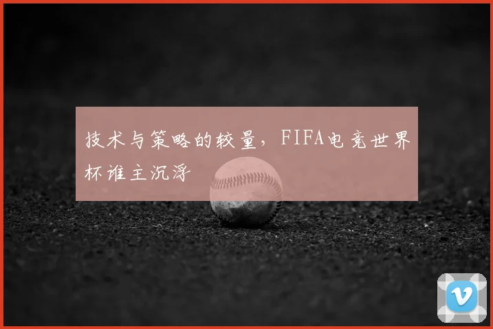 技术与策略的较量,FIFA电竞世界杯谁主沉浮