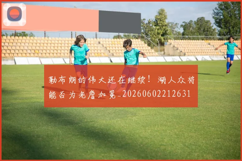 勒布朗的伟大还在继续!湖人众将能否为老詹加冕_20260602212631