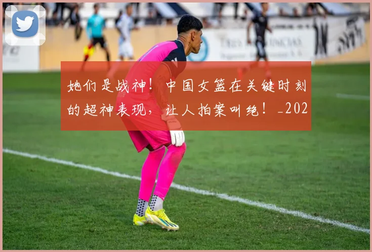 她们是战神！中国女篮在关键时刻的超神表现，让人拍案叫绝！_20260604144630