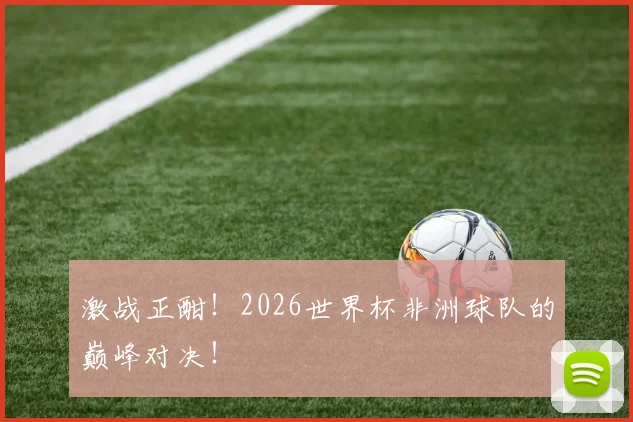 激战正酣!2026世界杯非洲球队的巅峰对决!