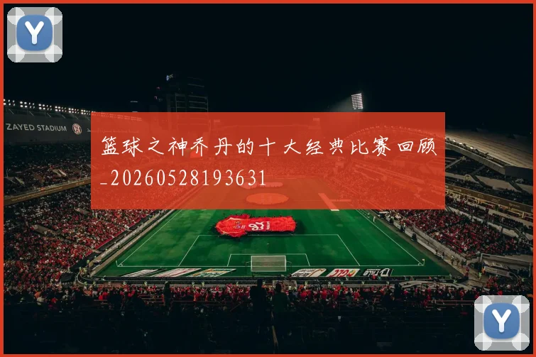 篮球之神乔丹的十大经典比赛回顾_20260528193631