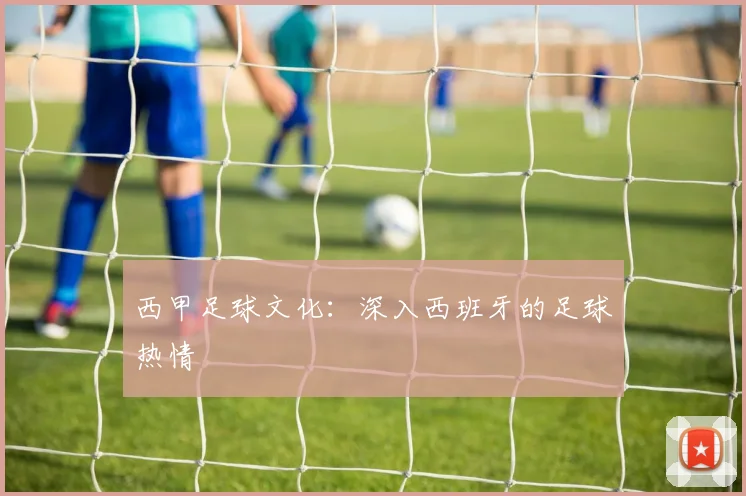 西甲足球文化:深入西班牙的足球热情