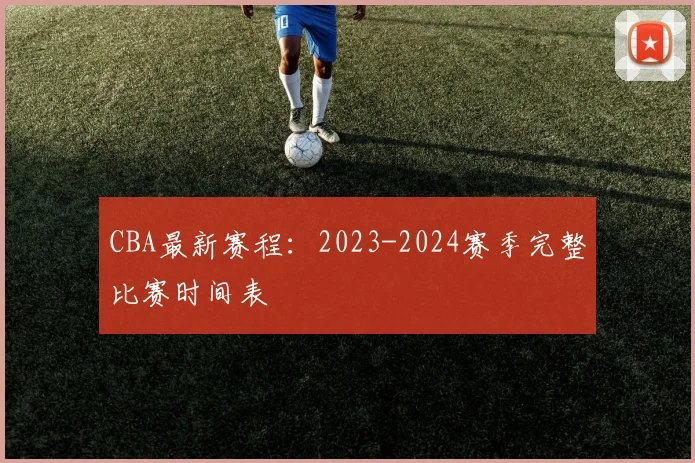 CBA最新赛程:2023-2024赛季完整比赛时间表