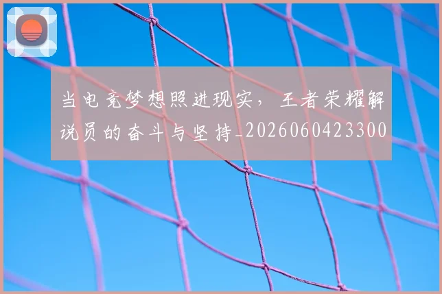 当电竞梦想照进现实，王者荣耀解说员的奋斗与坚持_20260604233005