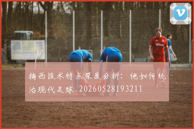 梅西技术特点深度分析:他如何统治现代足球_20260528193211