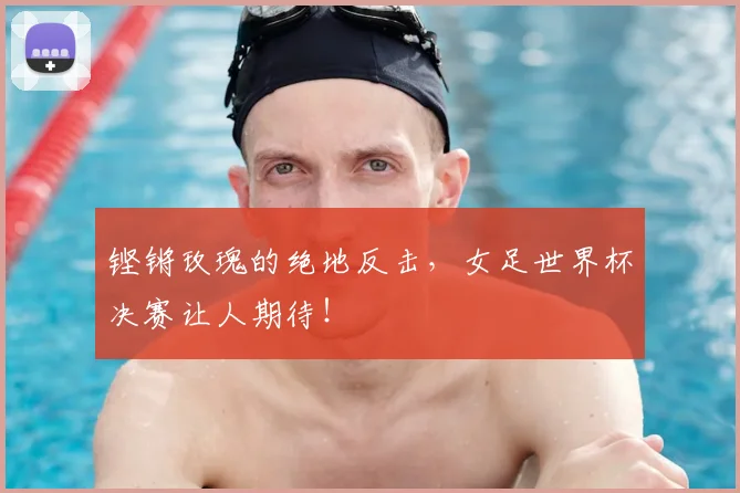 铿锵玫瑰的绝地反击,女足世界杯决赛让人期待!