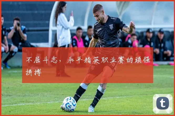 不屈斗志,和平精英职业赛的顽强拼搏