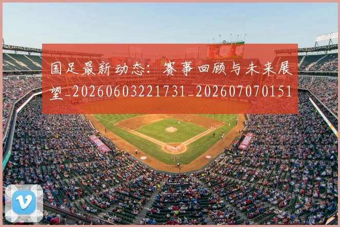 国足最新动态:赛事回顾与未来展望_20260603221731_20260707015103