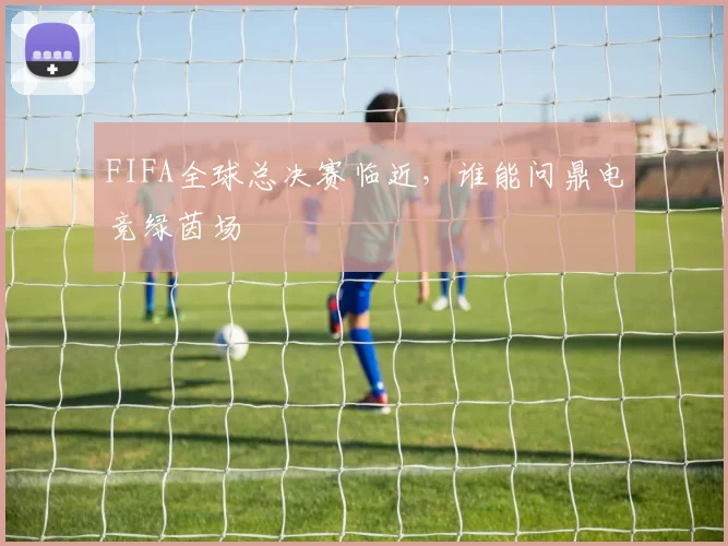 FIFA全球总决赛临近，谁能问鼎电竞绿茵场