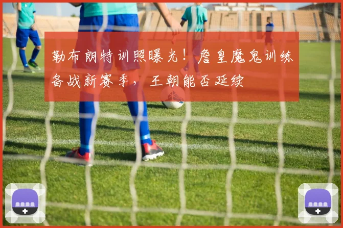 勒布朗特训照曝光！詹皇魔鬼训练备战新赛季，王朝能否延续